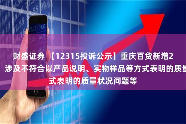 财盛证券 【12315投诉公示】重庆百货新增2件投诉公示，涉及不符合以产品说明、实物样品等方式表明的质量状况问题等