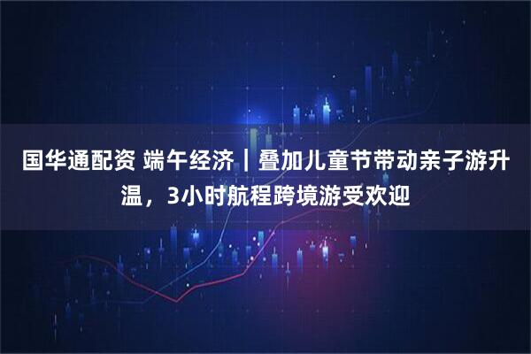 国华通配资 端午经济｜叠加儿童节带动亲子游升温，3小时航程跨境游受欢迎