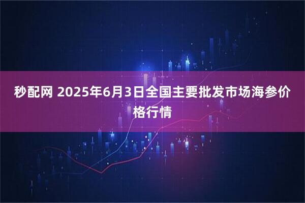 秒配网 2025年6月3日全国主要批发市场海参价格行情