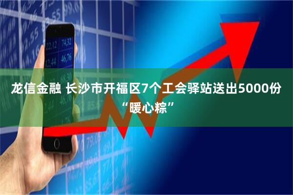 龙信金融 长沙市开福区7个工会驿站送出5000份“暖心粽”