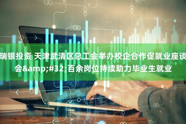 瑞银投资 天津武清区总工会举办校企合作促就业座谈会 百余岗位持续助力毕业生就业