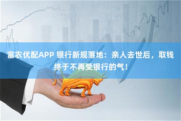 富农优配APP 银行新规落地：亲人去世后，取钱终于不再受银行的气！