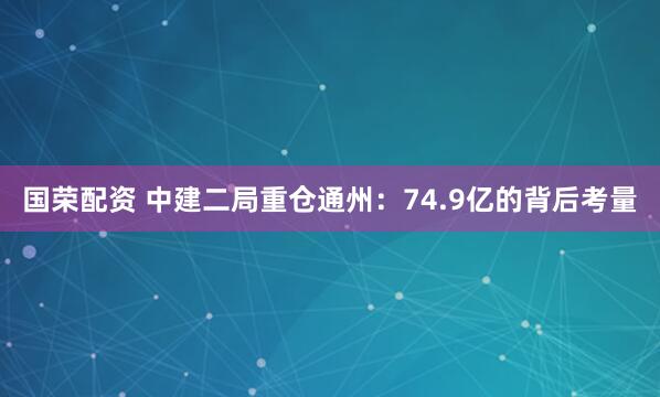 国荣配资 中建二局重仓通州：74.9亿的背后考量