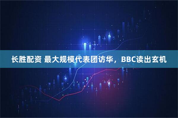 长胜配资 最大规模代表团访华，BBC读出玄机