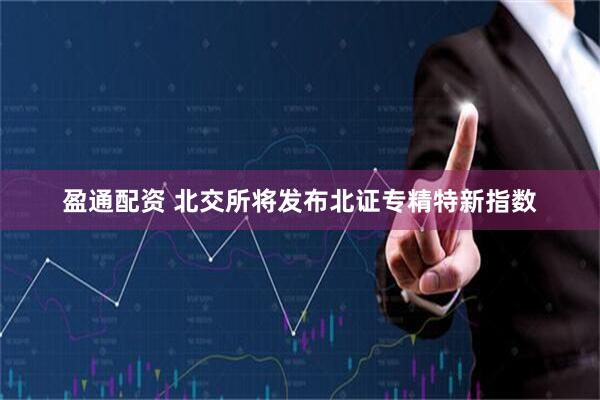 盈通配资 北交所将发布北证专精特新指数