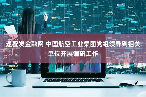 速配发金融网 中国航空工业集团党组领导到相关单位开展调研工作