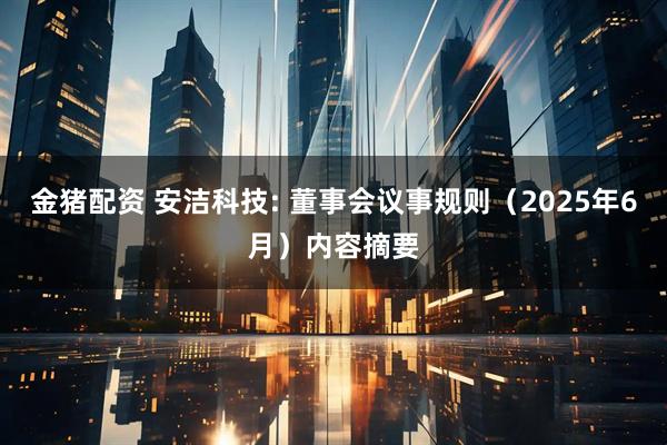 金猪配资 安洁科技: 董事会议事规则（2025年6月）内容摘要