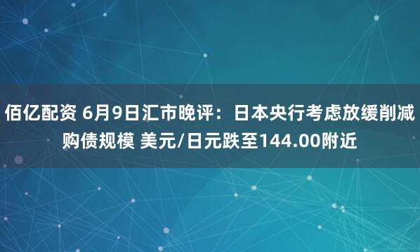 佰亿配资 6月9日汇市晚评：日本央行考虑放缓削减购债规模 美元/日元跌至144.00附近
