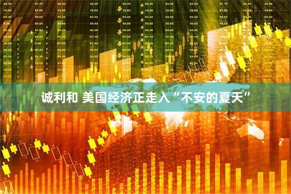 诚利和 美国经济正走入“不安的夏天”