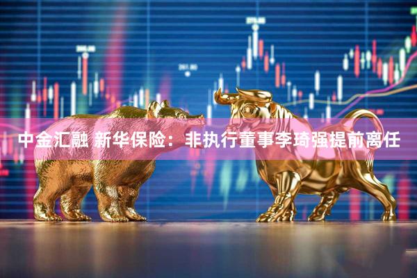 中金汇融 新华保险：非执行董事李琦强提前离任