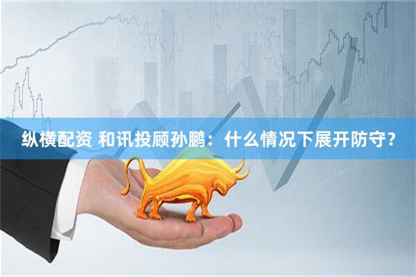 纵横配资 和讯投顾孙鹏：什么情况下展开防守？