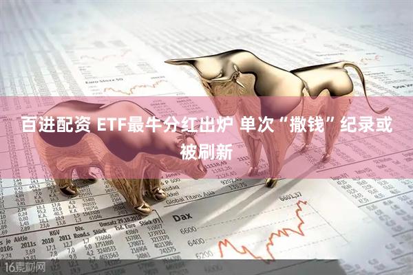 百进配资 ETF最牛分红出炉 单次“撒钱”纪录或被刷新