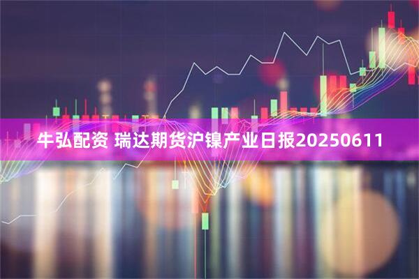 牛弘配资 瑞达期货沪镍产业日报20250611