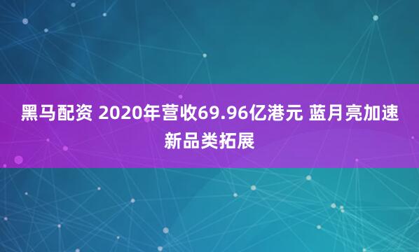 黑马配资 2020年营收69.96亿港元 蓝月亮加速新品类拓展