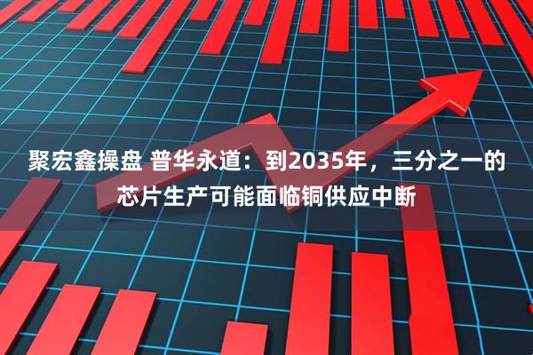 聚宏鑫操盘 普华永道：到2035年，三分之一的芯片生产可能面临铜供应中断
