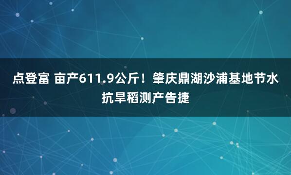 点登富 亩产611.9公斤！肇庆鼎湖沙浦基地节水抗旱稻测产告捷
