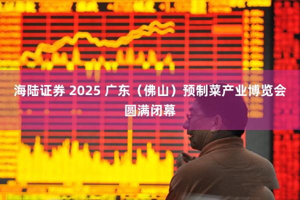 海陆证券 2025 广东（佛山）预制菜产业博览会圆满闭幕