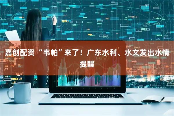 嘉创配资 “韦帕”来了！广东水利、水文发出水情提醒