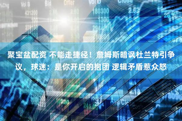 聚宝盆配资 不能走捷径！詹姆斯暗讽杜兰特引争议，球迷：是你开启的抱团 逻辑矛盾惹众怒