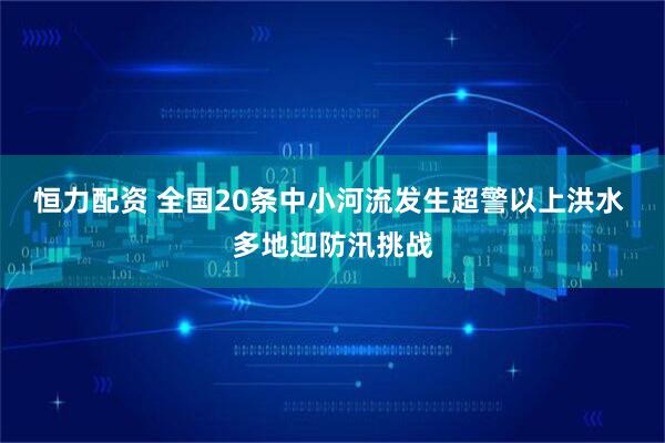 恒力配资 全国20条中小河流发生超警以上洪水 多地迎防汛挑战