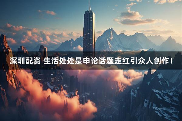 深圳配资 生活处处是申论话题走红引众人创作！