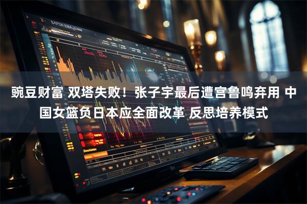 豌豆财富 双塔失败！张子宇最后遭宫鲁鸣弃用 中国女篮负日本应全面改革 反思培养模式