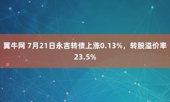 翼牛网 7月21日永吉转债上涨0.13%，转股溢价率23.5%