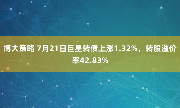 博大策略 7月21日巨星转债上涨1.32%，转股溢价率42.83%