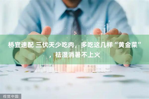 桥宜速配 三伏天少吃肉，多吃这几样“黄金菜”，祛湿消暑不上火