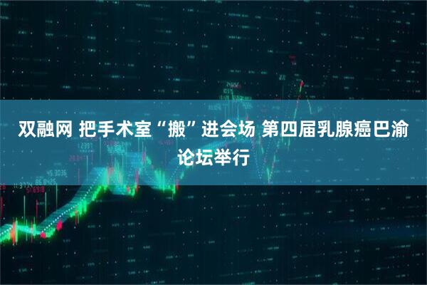 双融网 把手术室“搬”进会场 第四届乳腺癌巴渝论坛举行