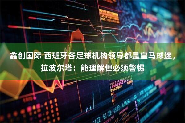 鑫创国际 西班牙各足球机构领导都是皇马球迷，拉波尔塔：能理解但必须警惕