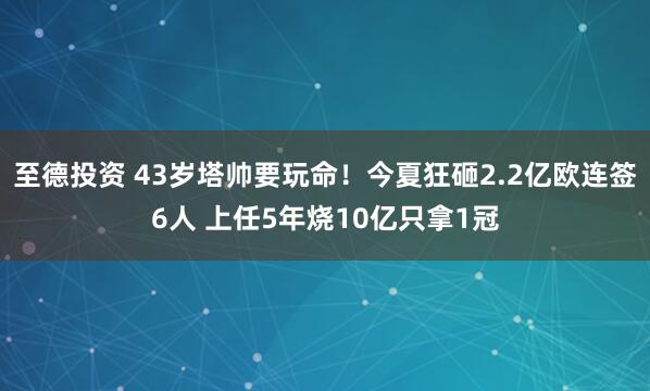 至德投资 43岁塔帅要玩命！今夏狂砸2.2亿欧连签6人 上任5年烧10亿只拿1冠