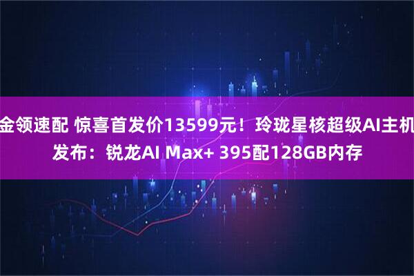金领速配 惊喜首发价13599元！玲珑星核超级AI主机发布：锐龙AI Max+ 395配128GB内存