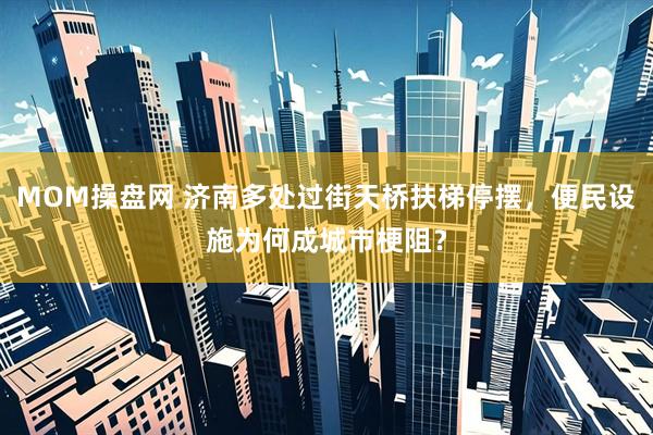 MOM操盘网 济南多处过街天桥扶梯停摆，便民设施为何成城市梗阻？