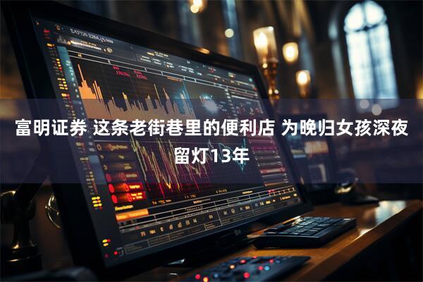 富明证券 这条老街巷里的便利店 为晚归女孩深夜留灯13年