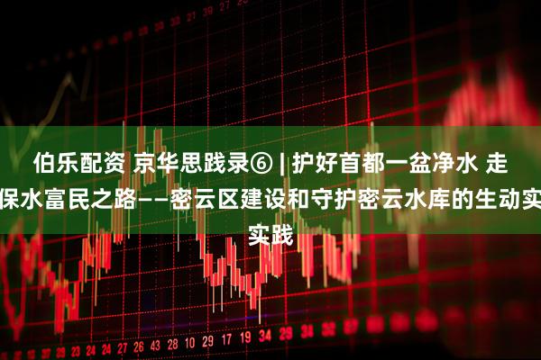 伯乐配资 京华思践录⑥ | 护好首都一盆净水 走好保水富民之路——密云区建设和守护密云水库的生动实践