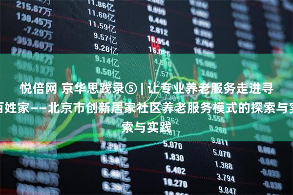 悦倍网 京华思践录⑤ | 让专业养老服务走进寻常百姓家——北京市创新居家社区养老服务模式的探索与实践