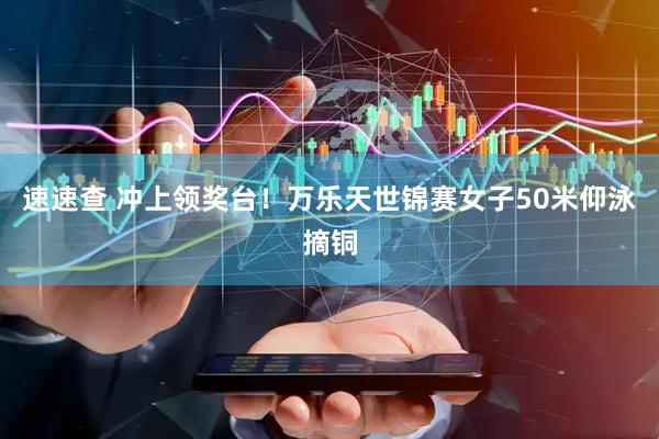 速速查 冲上领奖台！万乐天世锦赛女子50米仰泳摘铜