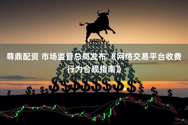 尊鼎配资 市场监管总局发布 《网络交易平台收费行为合规指南》