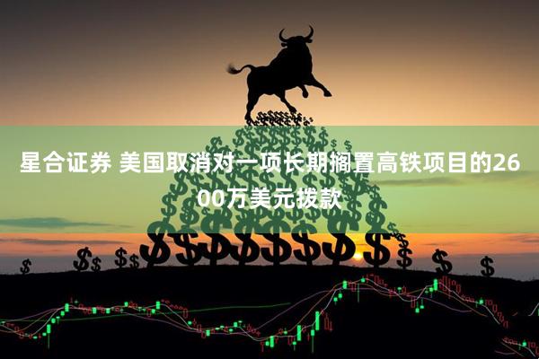 星合证券 美国取消对一项长期搁置高铁项目的2600万美元拨款