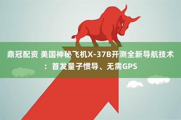 鼎冠配资 美国神秘飞机X-37B开测全新导航技术：首发量子惯导、无需GPS