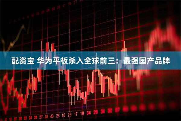 配资宝 华为平板杀入全球前三：最强国产品牌