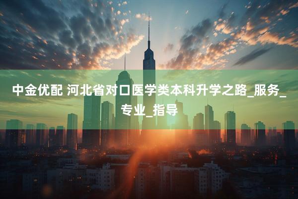中金优配 河北省对口医学类本科升学之路_服务_专业_指导