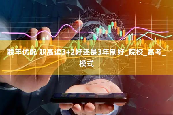 联丰优配 职高读3+2好还是3年制好_院校_高考_模式