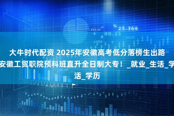 大牛时代配资 2025年安徽高考低分落榜生出路：安徽工贸职院预科班直升全日制大专！_就业_生活_学历
