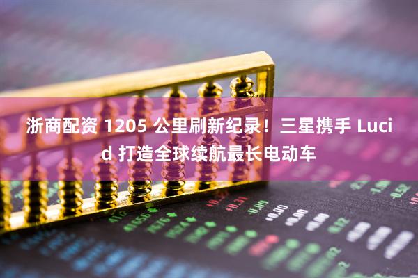浙商配资 1205 公里刷新纪录！三星携手 Lucid 打造全球续航最长电动车