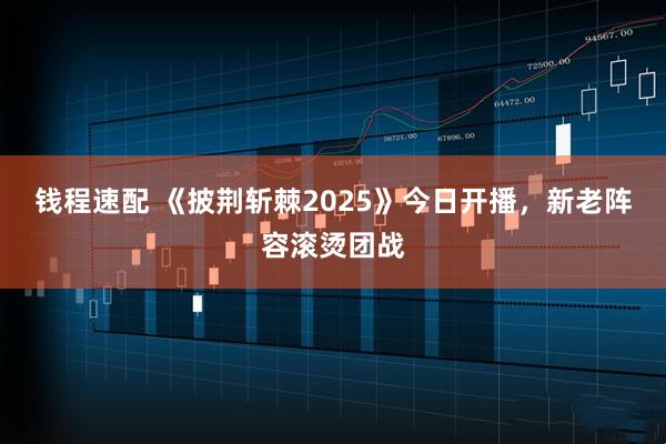 钱程速配 《披荆斩棘2025》今日开播，新老阵容滚烫团战