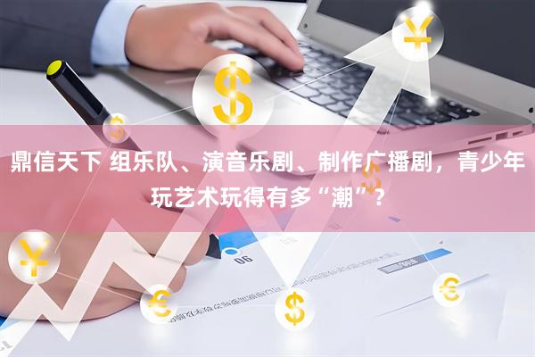 鼎信天下 组乐队、演音乐剧、制作广播剧，青少年玩艺术玩得有多“潮”？