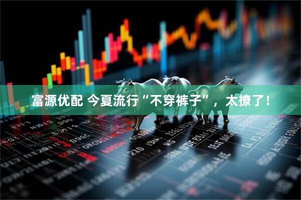 富源优配 今夏流行“不穿裤子”，太撩了！