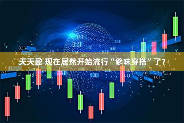 天天盈 现在居然开始流行“爹味穿搭”了？